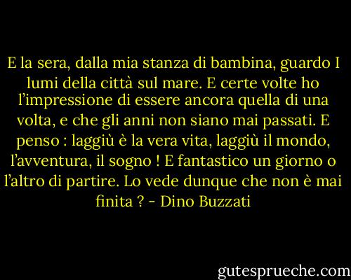 E la sera, dalla mia stanza di bambina, guardo I lumi della città sul mare. E certe volte ho l’impressione di essere ancora quella di una volta, e che gli anni non siano mai passati. E penso : laggiù è la vera vita, laggiù il mondo, l’avventura, il sogno ! E fantastico un giorno o l’altro di partire. Lo vede dunque che non è mai finita ? - Dino Buzzati