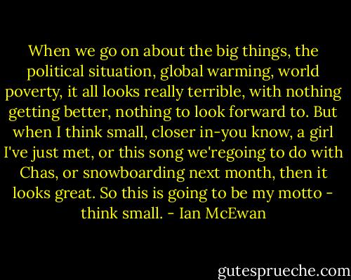 When we go on about the big things, the political situation, global warming, world poverty, it all looks really terrible, with nothing getting better, nothing to look forward to. But when I think small, closer in-you know, a girl I've just met, or this song we'regoing to do with Chas, or snowboarding next month, then it looks great. So this is going to be my motto - think small. - Ian McEwan