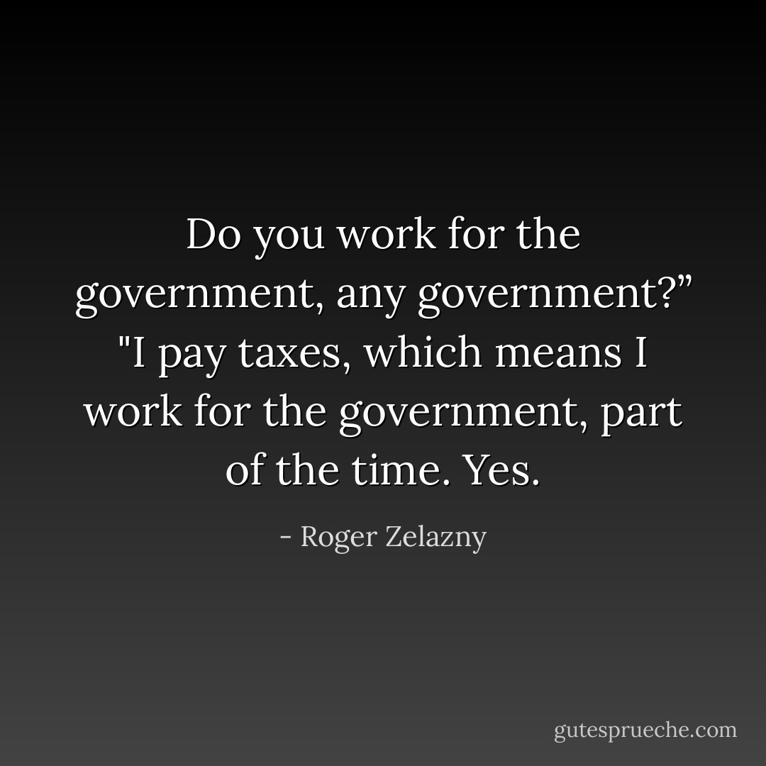 Do you work for the government, any government?”<br />"I pay taxes, which means I work for the government, part of the time. Yes. - Roger Zelazny