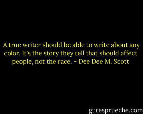  A true writer should be able to write about any color. It's the story they tell that should affect people, not the race. - Dee Dee M. Scott