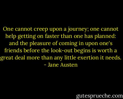 One cannot creep upon a journey; one cannot help getting on faster than one has planned: and the pleasure of coming in upon one's friends before the look-out begins is worth a great deal more than any little exertion it needs. - Jane Austen