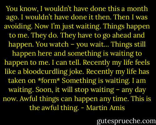 You know, I wouldn’t have done this a month ago. I wouldn’t have done it then. Then I was avoiding. Now I’m just waiting. Things happen to me. They do. They have to go ahead and happen. You watch – you wait… Things still happen here and something is waiting to happen to me. I can tell. Recently my life feels like a bloodcurdling joke. Recently my life has taken on *form* Something is waiting. I am waiting. Soon, it will stop waiting – any day now. Awful things can happen any time. This is the awful thing. - Martin Amis