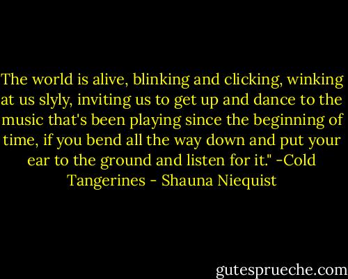 The world is alive, blinking and clicking, winking at us slyly, inviting us to get up and dance to the music that's been playing since the beginning of time, if you bend all the way down and put your ear to the ground and listen for it." -Cold Tangerines - Shauna Niequist
