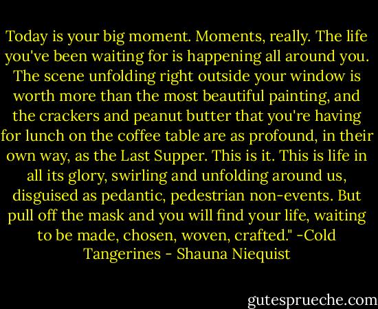 Today is your big moment. Moments, really. The life you've been waiting for is happening all around you. The scene unfolding right outside your window is worth more than the most beautiful painting, and the crackers and peanut butter that you're having for lunch on the coffee table are as profound, in their own way, as the Last Supper. This is it. This is life in all its glory, swirling and unfolding around us, disguised as pedantic, pedestrian non-events. But pull off the mask and you will find your life, waiting to be made, chosen, woven, crafted." -Cold Tangerines - Shauna Niequist