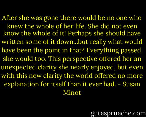 After she was gone there would be no one who knew the whole of her life. She did not even know the whole of it! Perhaps she should have written some of it down...but really what would have been the point in that? Everything passed, she would too. This perspective offered her an unexpected clarity she nearly enjoyed, but even with this new clarity the world offered no more explanation for itself than it ever had. - Susan Minot