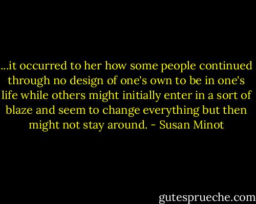 ...it occurred to her how some people continued through no design of one's own to be in one's life while others might initially enter in a sort of blaze and seem to change everything but then might not stay around. - Susan Minot