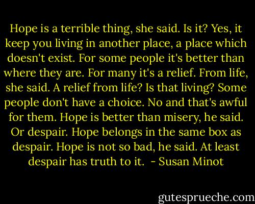 Hope is a terrible thing, she said. Is it? Yes, it keep you living in another place, a place which doesn't exist. For some people it's better than where they are. For many it's a relief. From life, she said. A relief from life? Is that living? Some people don't have a choice. No and that's awful for them. Hope is better than misery, he said. Or despair. Hope belongs in the same box as despair. Hope is not so bad, he said. At least despair has truth to it.  - Susan Minot