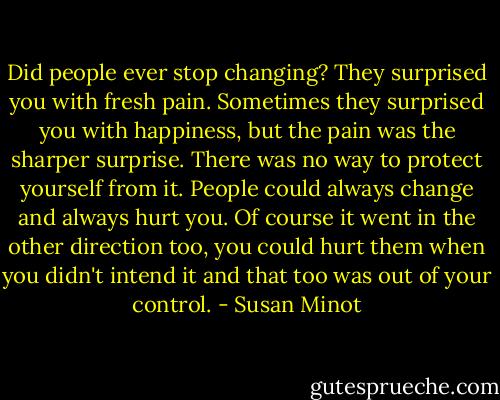 Did people ever stop changing? They surprised you with fresh pain. Sometimes they surprised you with happiness, but the pain was the sharper surprise. There was no way to protect yourself from it. People could always change and always hurt you. Of course it went in the other direction too, you could hurt them when you didn't intend it and that too was out of your control. - Susan Minot