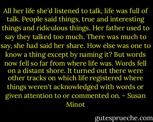 All her life she'd listened to talk, life was full of talk. People said things, true and interesting things and ridiculous things. Her father used to say they talked too much. There was much to say, she had said her share. How else was one to know a thing except by naming it? But words now fell so far from where life was. Words fell on a distant shore. It turned out there were other tracks on which life registered where things weren't acknowledged with words or given attention to or commented on. - Susan Minot