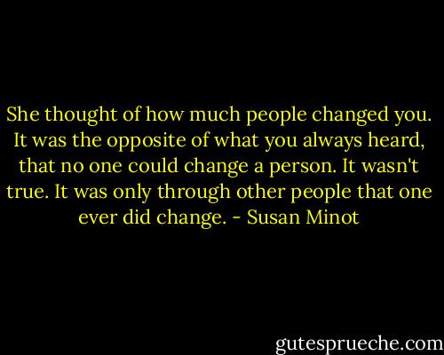 She thought of how much people changed you. It was the opposite of what you always heard, that no one could change a person. It wasn't true. It was only through other people that one ever did change. - Susan Minot