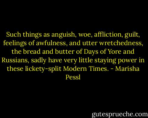Such things as anguish, woe, affliction, guilt, feelings of awfulness, and utter wretchedness, the bread and butter of Days of Yore and Russians, sadly have very little staying power in these lickety-split Modern Times. - Marisha Pessl