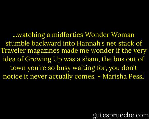 ...watching a midforties Wonder Woman stumble backward into Hannah's net stack of Traveler magazines made me wonder if the very idea of Growing Up was a sham, the bus out of town you're so busy waiting for, you don't notice it never actually comes. - Marisha Pessl