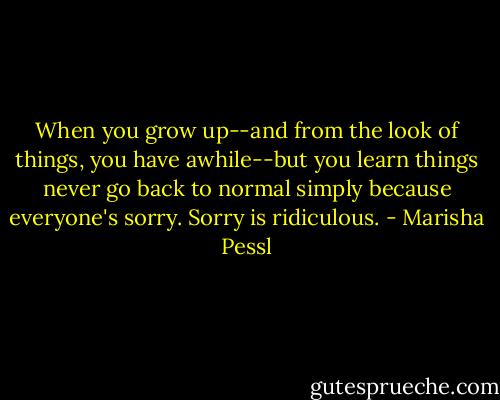 When you grow up--and from the look of things, you have awhile--but you learn things never go back to normal simply because everyone's sorry. Sorry is ridiculous. - Marisha Pessl