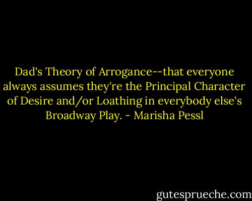 Dad's Theory of Arrogance--that everyone always assumes they're the Principal Character of Desire and/or Loathing in everybody else's Broadway Play. - Marisha Pessl