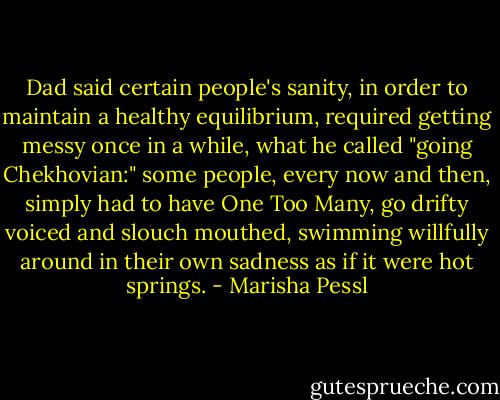 Dad said certain people's sanity, in order to maintain a healthy equilibrium, required getting messy once in a while, what he called "going Chekhovian:" some people, every now and then, simply had to have One Too Many, go drifty voiced and slouch mouthed, swimming willfully around in their own sadness as if it were hot springs. - Marisha Pessl