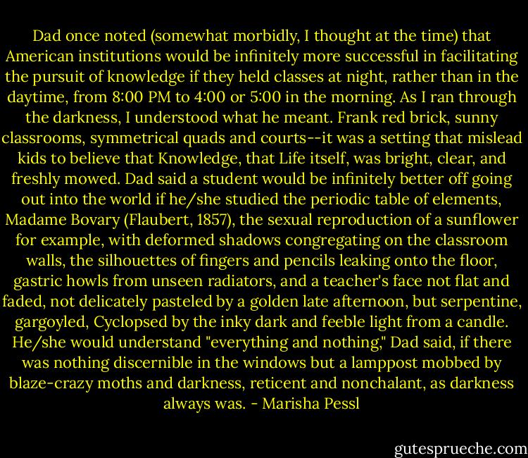 Dad once noted (somewhat morbidly, I thought at the time) that American institutions would be infinitely more successful in facilitating the pursuit of knowledge if they held classes at night, rather than in the daytime, from 8:00 PM to 4:00 or 5:00 in the morning. As I ran through the darkness, I understood what he meant. Frank red brick, sunny classrooms, symmetrical quads and courts--it was a setting that mislead kids to believe that Knowledge, that Life itself, was bright, clear, and freshly mowed. Dad said a student would be infinitely better off going out into the world if he/she studied the periodic table of elements, Madame Bovary (Flaubert, 1857), the sexual reproduction of a sunflower for example, with deformed shadows congregating on the classroom walls, the silhouettes of fingers and pencils leaking onto the floor, gastric howls from unseen radiators, and a teacher's face not flat and faded, not delicately pasteled by a golden late afternoon, but serpentine, gargoyled, Cyclopsed by the inky dark and feeble light from a candle. He/she would understand "everything and nothing," Dad said, if there was nothing discernible in the windows but a lamppost mobbed by blaze-crazy moths and darkness, reticent and nonchalant, as darkness always was. - Marisha Pessl