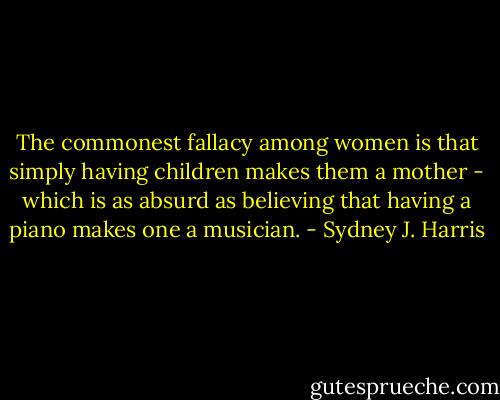 The commonest fallacy among women is that simply having children makes them a mother - which is as absurd as believing that having a piano makes one a musician. - Sydney J. Harris