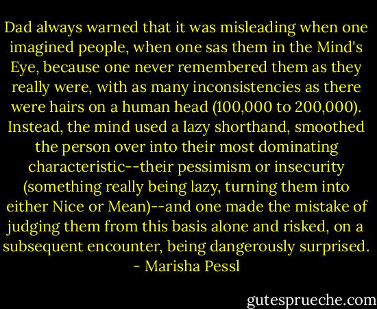 Dad always warned that it was misleading when one imagined people, when one sas them in the Mind's Eye, because one never remembered them as they really were, with as many inconsistencies as there were hairs on a human head (100,000 to 200,000). Instead, the mind used a lazy shorthand, smoothed the person over into their most dominating characteristic--their pessimism or insecurity (something really being lazy, turning them into either Nice or Mean)--and one made the mistake of judging them from this basis alone and risked, on a subsequent encounter, being dangerously surprised. - Marisha Pessl