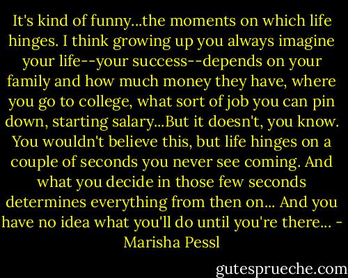 It's kind of funny...the moments on which life hinges. I think growing up you always imagine your life--your success--depends on your family and how much money they have, where you go to college, what sort of job you can pin down, starting salary...But it doesn't, you know. You wouldn't believe this, but life hinges on a couple of seconds you never see coming. And what you decide in those few seconds determines everything from then on... And you have no idea what you'll do until you're there... - Marisha Pessl