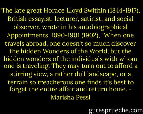 The late great Horace Lloyd Swithin (1844-1917), British essayist, lecturer, satirist, and social observer, wrote in his autobiographical Appointments, 1890-1901 (1902), "When one travels abroad, one doesn't so much discover the hidden Wonders of the World, but the hidden wonders of the individuals with whom one is traveling. They may turn out to afford a stirring view, a rather dull landscape, or a terrain so treacherous one finds it's best to forget the entire affair and return home. - Marisha Pessl