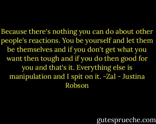 Because there's nothing you can do about other people's reactions. You be yourself and let them be themselves and if you don't get what you want then tough and if you do then good for you and that's it. Everything else is manipulation and I spit on it.<br />-Zal - Justina Robson