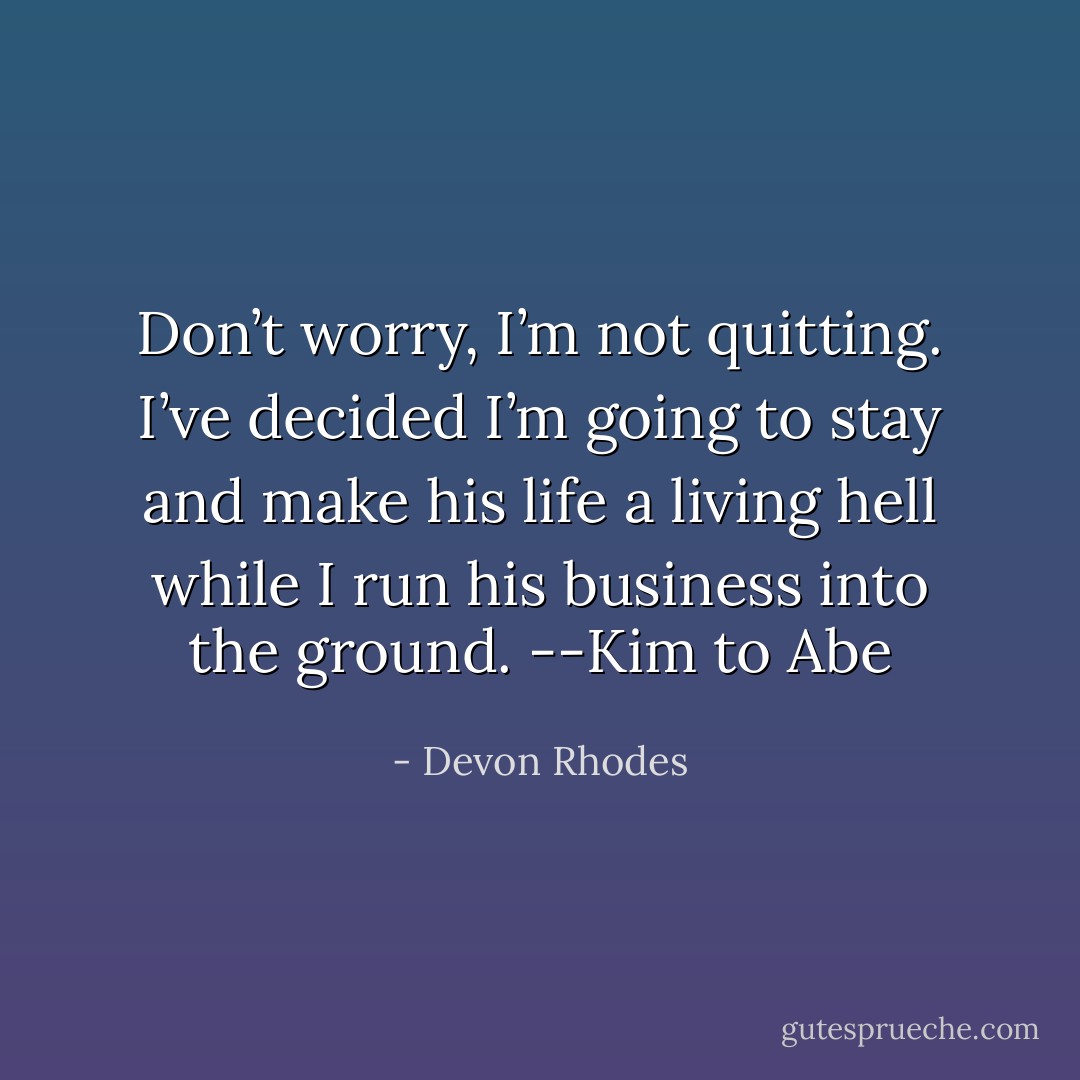 Don’t worry, I’m not quitting. I’ve decided I’m going to stay and<br />make his life a living hell while I run his business into the ground.<br />--Kim to Abe - Devon Rhodes