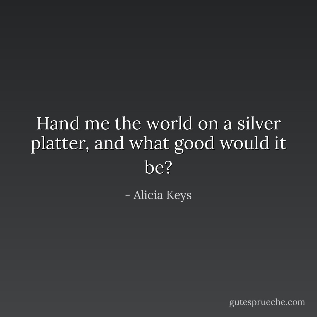 Hand me the world on a silver platter, and what good would it be? - Alicia Keys