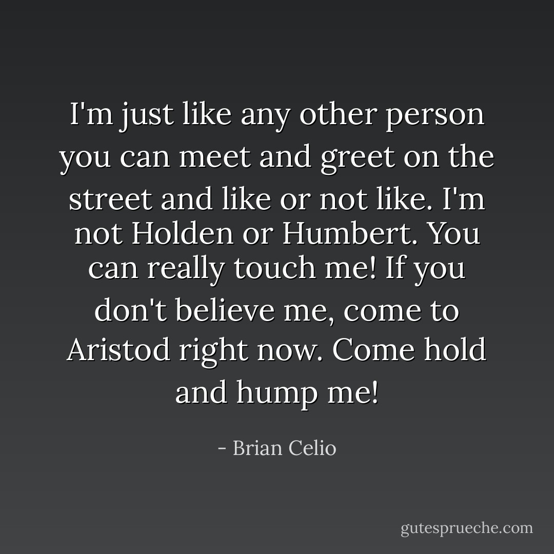 I'm just like any other person you can meet and greet on the street and like or not like. I'm not Holden or Humbert. You can really touch me! If you don't believe me, come to Aristod right now. Come hold and hump me! - Brian Celio