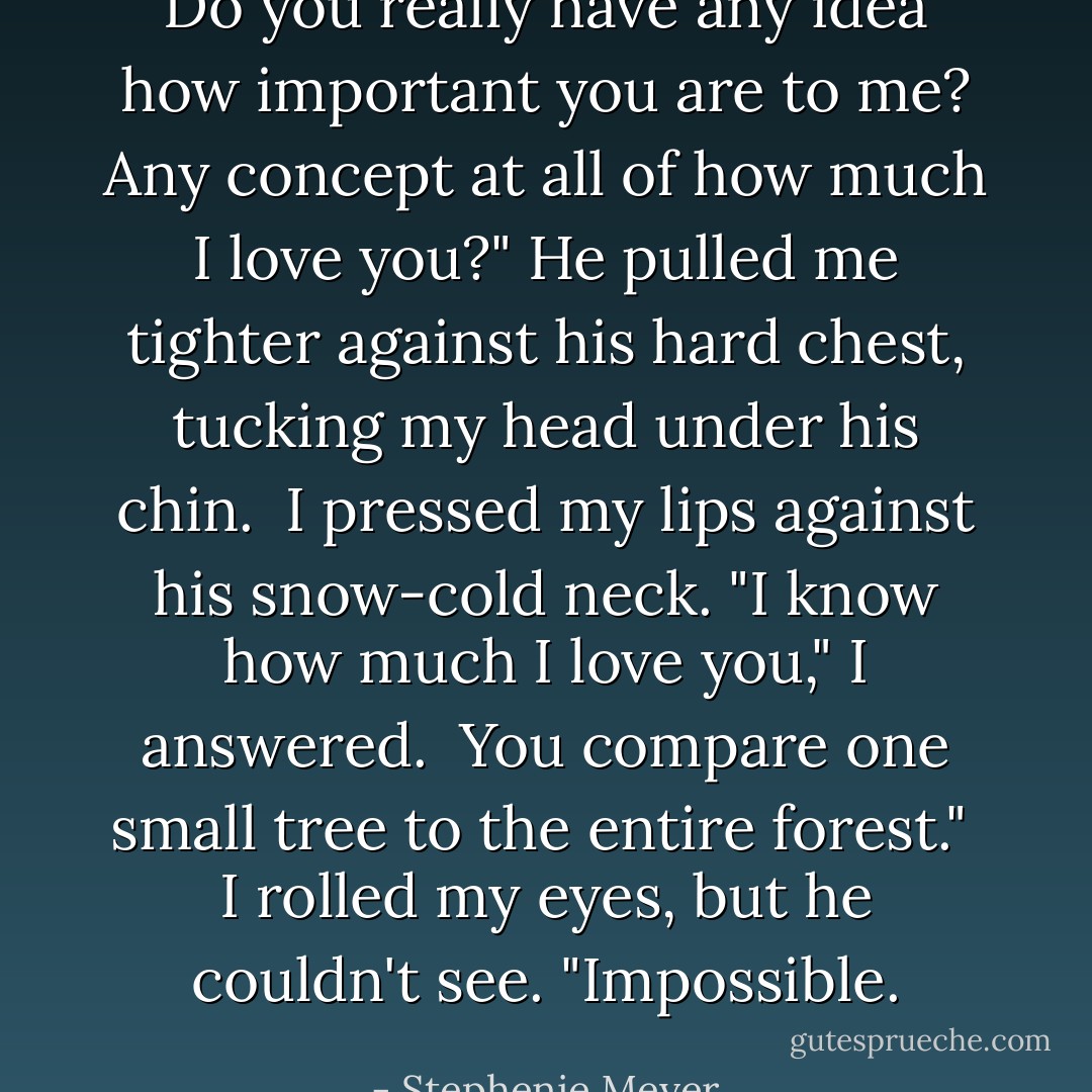 Do you really have any idea how important you are to me? Any concept at all of how much I love you?" He pulled me tighter against his hard chest, tucking my head under his chin.<br /><br />I pressed my lips against his snow-cold neck. "I know how much I love you," I answered.<br /><br />You compare one small tree to the entire forest."<br /><br />I rolled my eyes, but he couldn't see. "Impossible. - Stephenie Meyer
