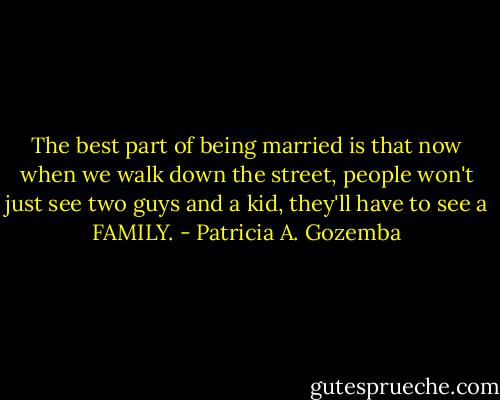 The best part of being married is that now when we walk down the street, people won't just see two guys and a kid, they'll have to see a FAMILY. - Patricia A. Gozemba