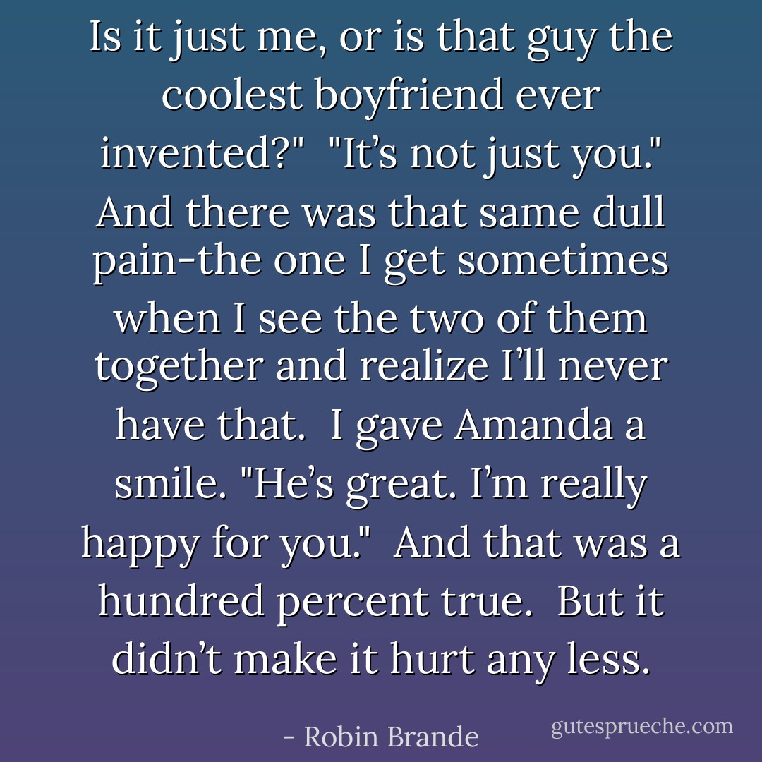 Is it just me, or is that guy the coolest boyfriend ever invented?"<br /> "It’s not just you." And there was that same dull pain-the one I get sometimes when I see the two of them together and realize I’ll never have that.<br /> I gave Amanda a smile. "He’s great. I’m really happy for you."<br /> And that was a hundred percent true.<br /> But it didn’t make it hurt any less. - Robin Brande