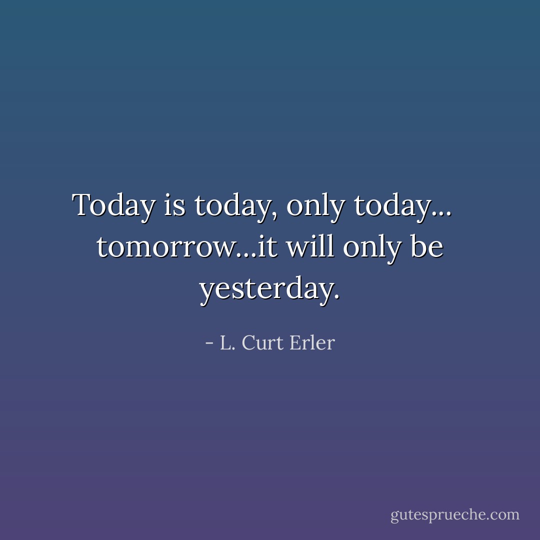 Today is today, only today... <br /><br />tomorrow...it will only be yesterday. - L. Curt Erler