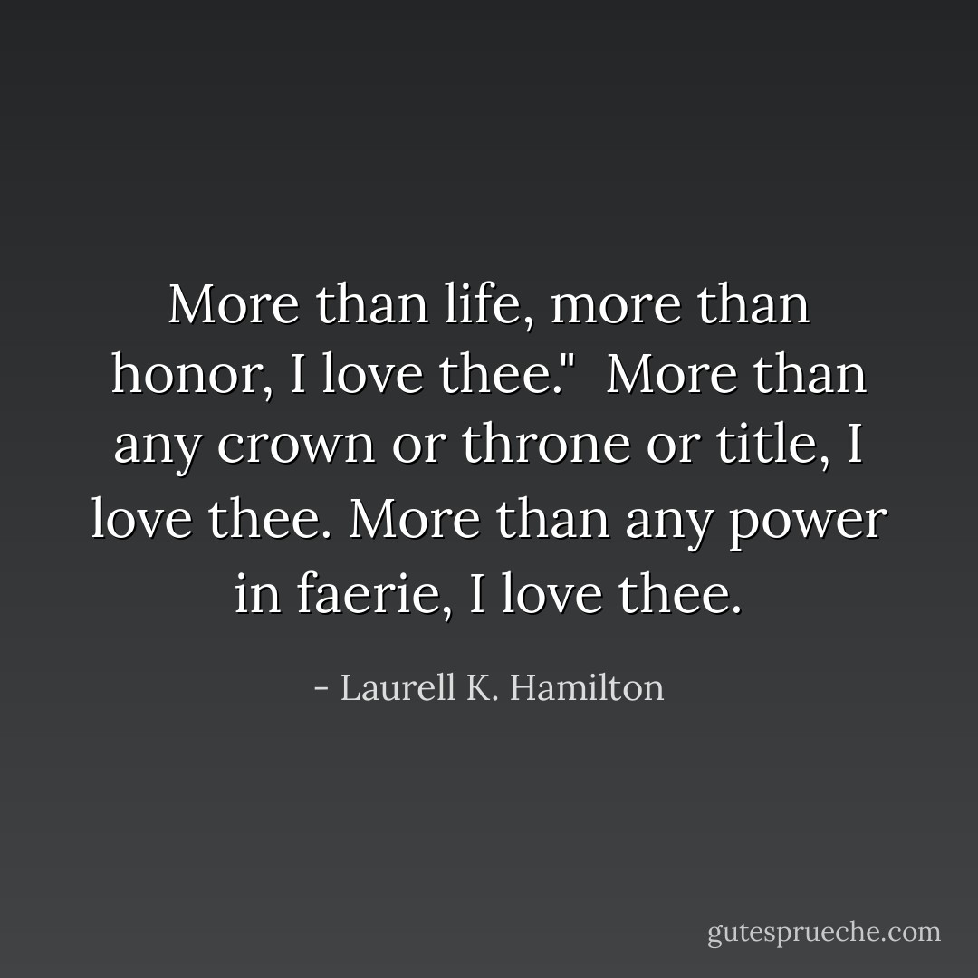 More than life, more than honor, I love thee."<br /><br />More than any crown or throne or title, I love thee. More than any power in faerie, I love thee. - Laurell K. Hamilton