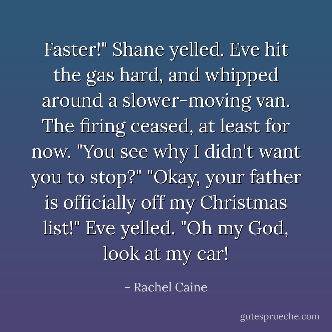 Faster!" Shane yelled. Eve hit the gas hard, and whipped around a slower-moving van. The firing ceased, at least for now. "You see why I didn't want you to stop?"<br />"Okay, your father is officially <i>off my Christmas list</i>!" Eve yelled. "Oh my God, look at my car! - Rachel Caine