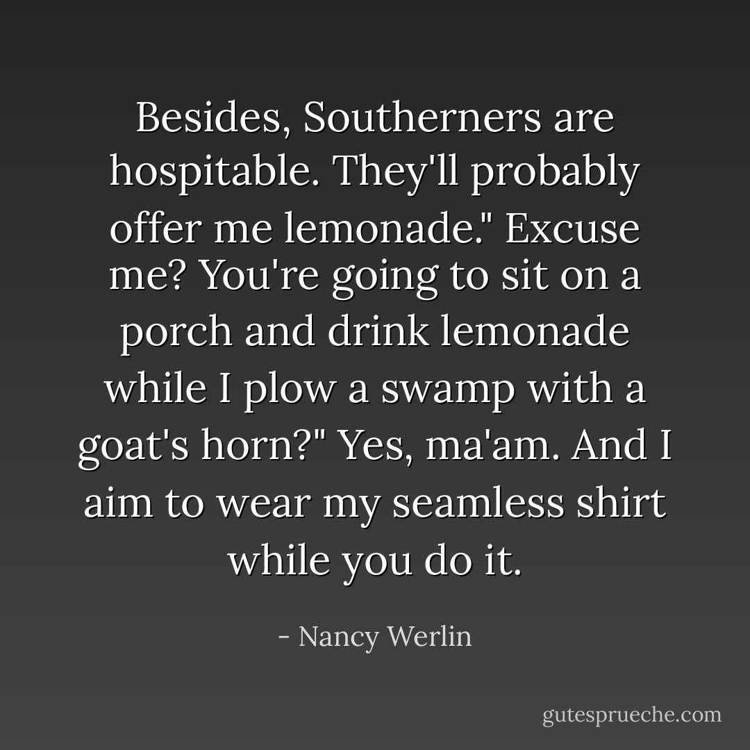 Besides, Southerners are hospitable. They'll probably offer me lemonade."<br />Excuse me? You're going to sit on a porch and drink lemonade while I plow a swamp with a goat's horn?"<br />Yes, ma'am. And I aim to wear my seamless shirt while you do it. - Nancy Werlin
