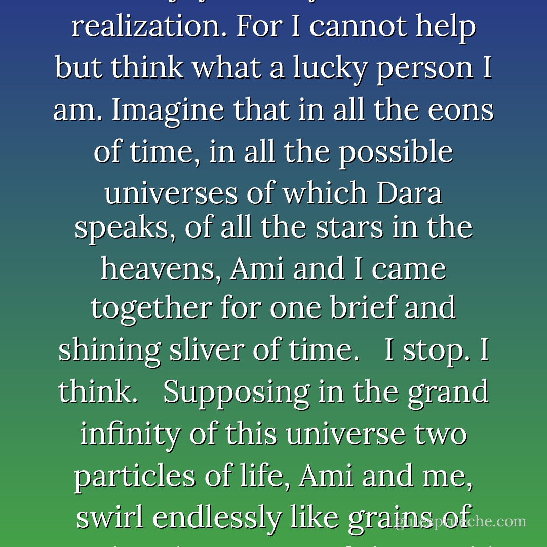 It has been a week since Ami died and this morning I woke suddenly hours before dawn, indeed the same hour as when my mother died. It was not a dream that woke me, but a thought. And with that thought I could swear I heard Ami's voice.<br /> But I am not frightened. I am joyous. Joyous with realization. For I cannot help but think what a lucky person I am. Imagine that in all the eons of time, in all the possible universes of which Dara speaks, of all the stars in the heavens, Ami and I came together for one brief and shining sliver of time.<br /><br /> I stop. I think.<br /> <br />Supposing in the grand infinity of this universe two particles of life, Ami and me, swirl endlessly like grains of sand in the oceans of the world -- how much of a chance is there for these two particles, these two grains of sand, to collide, to rest briefly together... at the same moment in time?<br /> That is what happened with Ami and me... this miracle of chance. - Kathryn Lasky