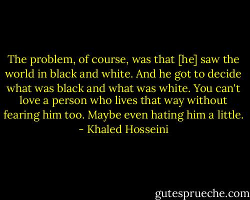 The problem, of course, was that [he] saw the world in black and white. And he got to decide what was black and what was white. You can't love a person who lives that way without fearing him too. Maybe even hating him a little. - Khaled Hosseini