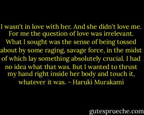 I wasn't in love with her. And she didn't love me. For me the question of love was irrelevant. What I sought was the sense of being tossed about by some raging, savage force, in the midst of which lay something absolutely crucial. I had no idea what that was. But I wanted to thrust my hand right inside her body and touch it, whatever it was. - Haruki Murakami