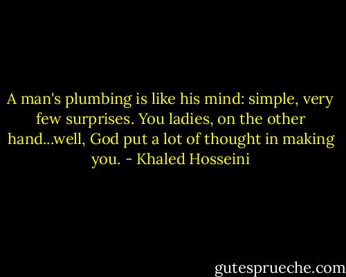 A man's plumbing is like his mind: simple, very few surprises. You ladies, on the other hand...well, God put a lot of thought in making you. - Khaled Hosseini