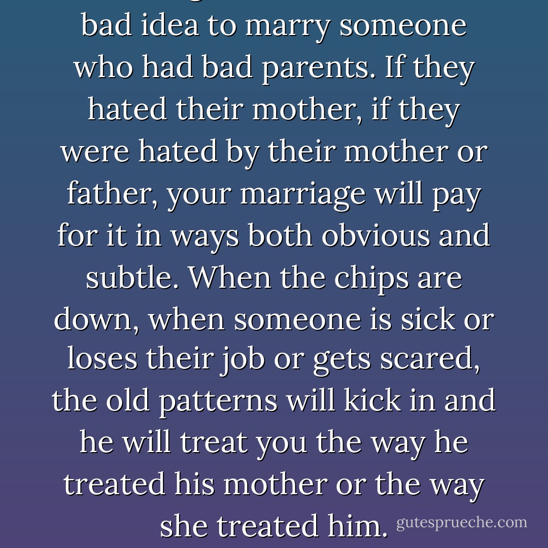 One thing I know is that it is a bad idea to marry someone who had bad parents. If they hated their mother, if they were hated by their mother or father, your marriage will pay for it in ways both obvious and subtle. When the chips are down, when someone is sick or loses their job or gets scared, the old patterns will kick in and he will treat you the way he treated his mother or the way she treated him. - Ellen Gilchrist