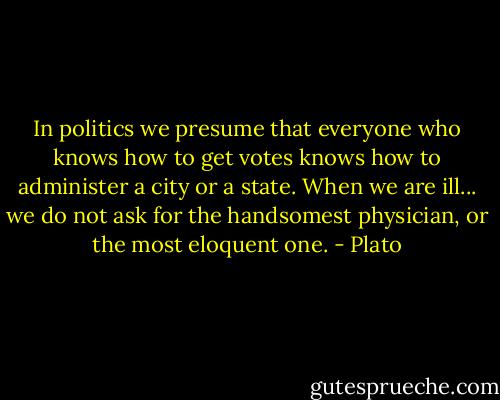In politics we presume that everyone who knows how to get votes knows how to administer a city or a state. When we are ill... we do not ask for the handsomest physician, or the most eloquent one. - Plato
