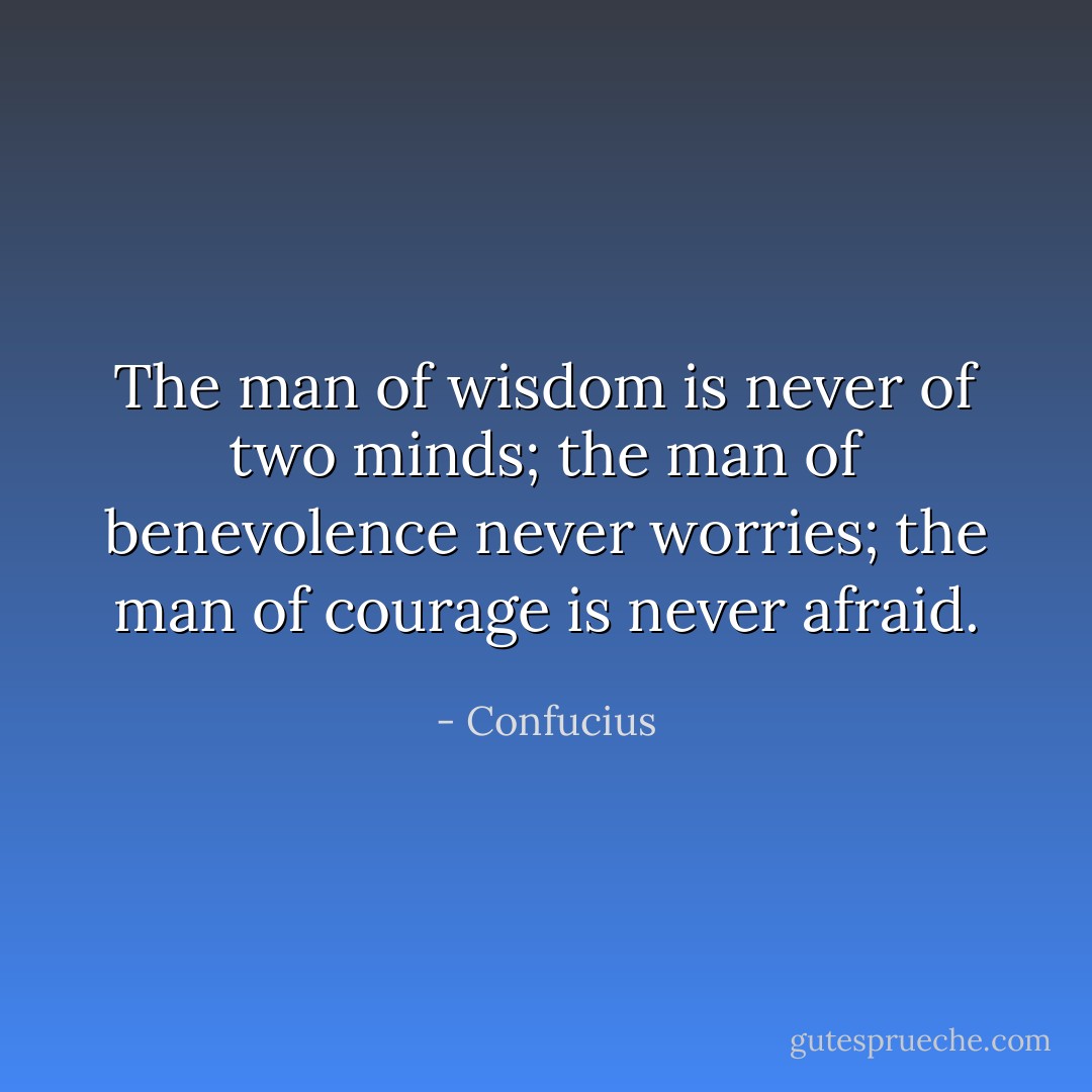The man of wisdom is never of two minds;<br />the man of benevolence never worries;<br />the man of courage is never afraid. - Confucius