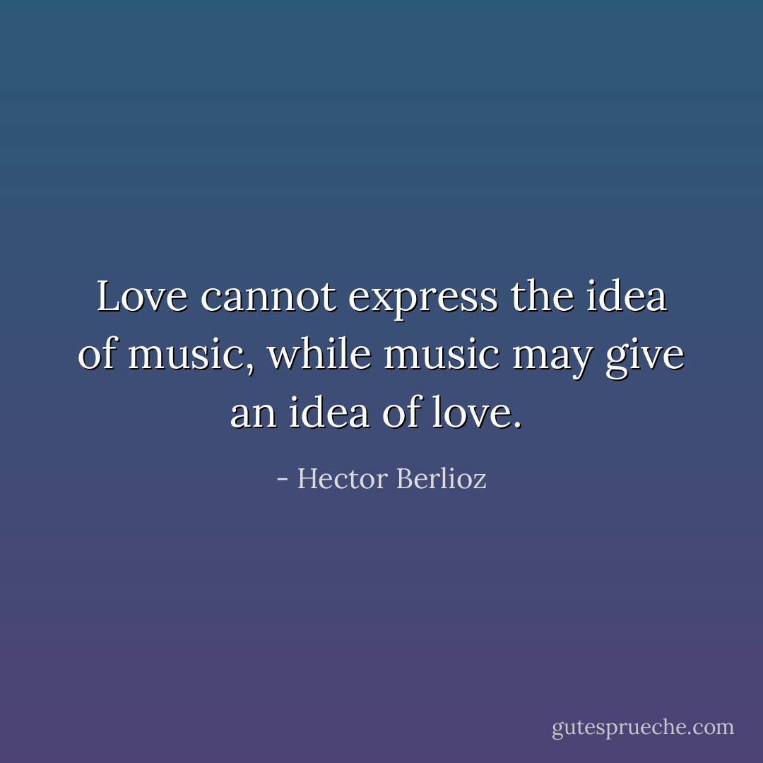 Love cannot express the idea of music, while music may give an idea of love.  - Hector Berlioz