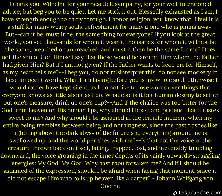 I thank you, Wilhelm, for your heartfelt sympathy, for your well-intentioned advice, but beg you to be quiet. Let me stick it out. Blessedly exhausted as I am, I have strength enough to carry through. I honor religion, you know that, I feel it is a staff for many weary souls, refreshment for many a one who is pining away. But--can it be, must it be, the same thing for everyone? If you look at the great world, you see thousands for whom it wasn't, thousands for whom it will not be the same, preached or unpreached, and must it then be the same for me? Does not the son of God Himself say that those would be around Him whom the Father had given Him? But if I am not given? If the Father wants to keep me for Himself, as my heart tells me?--I beg you, do not misinterpret this, do not see mockery in these innocent words. What I am laying before you is my whole soul; otherwise I would rather have kept silent, as I do not like to lose words over things that everyone knows as little about as I do. What else is it but human destiny to suffer out one's measure, drink up one's cup?--And if the chalice was too bitter for the God from heaven on His human lips, why should I boast and pretend that it tastes sweet to me? And why should I be ashamed in the terrible moment when my entire being trembles between being and nothingness, since the past flashes like lightning above the dark abyss of the future and everything around me is swallowed up, and the world perishes with me?--Is that not the voice of the creature thrown back on itself, failing, trapped, lost, and inexorably tumbling downward, the voice groaning in the inner depths of its vainly upwards-struggling energies: My God! My God! Why hast thou forsaken me? And if I should be ashamed of the expression, should I be afraid when facing that moment, since it did not escape Him who rolls up heaven like a carpet? - Johann Wolfgang von Goethe