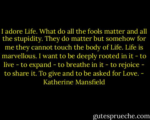 I adore Life. What do all the fools matter and all the stupidity. They do matter but somehow for me they cannot touch the body of Life. Life is marvellous. I want to be deeply rooted in it - to live - to expand - to breathe in it - to rejoice - to share it. To give and to be asked for Love. - Katherine Mansfield