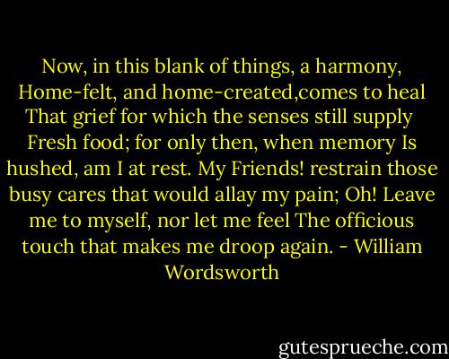 Now, in this blank of things, a harmony,<br />Home-felt, and home-created,comes to heal<br />That grief for which the senses still supply <br />Fresh food; for only then, when memory<br />Is hushed, am I at rest. My Friends! restrain those busy cares that would allay my pain;<br />Oh! Leave me to myself, nor let me feel<br />The officious touch that makes me droop again. - William Wordsworth