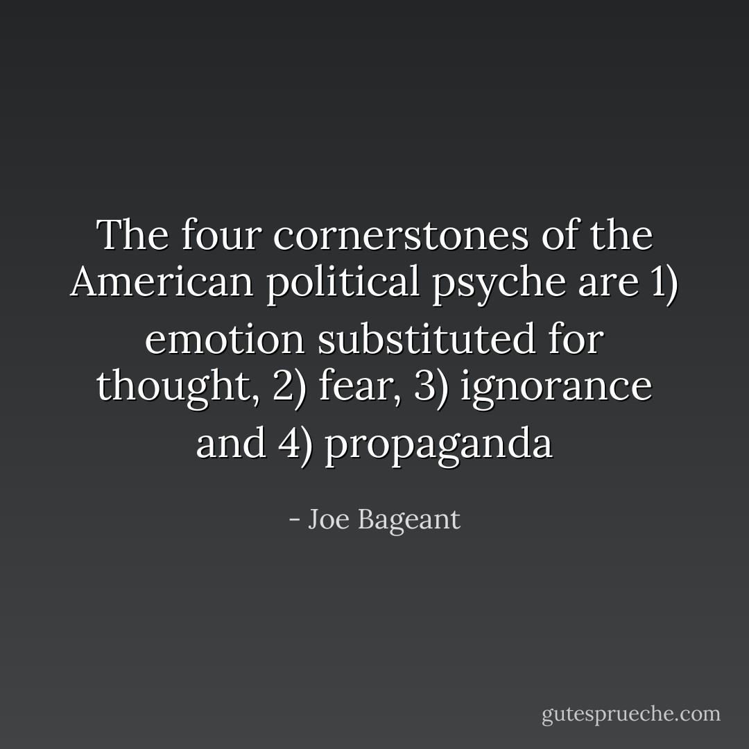 The four cornerstones of the American political psyche are 1) emotion substituted for thought, 2) fear, 3) ignorance and 4) propaganda - Joe Bageant