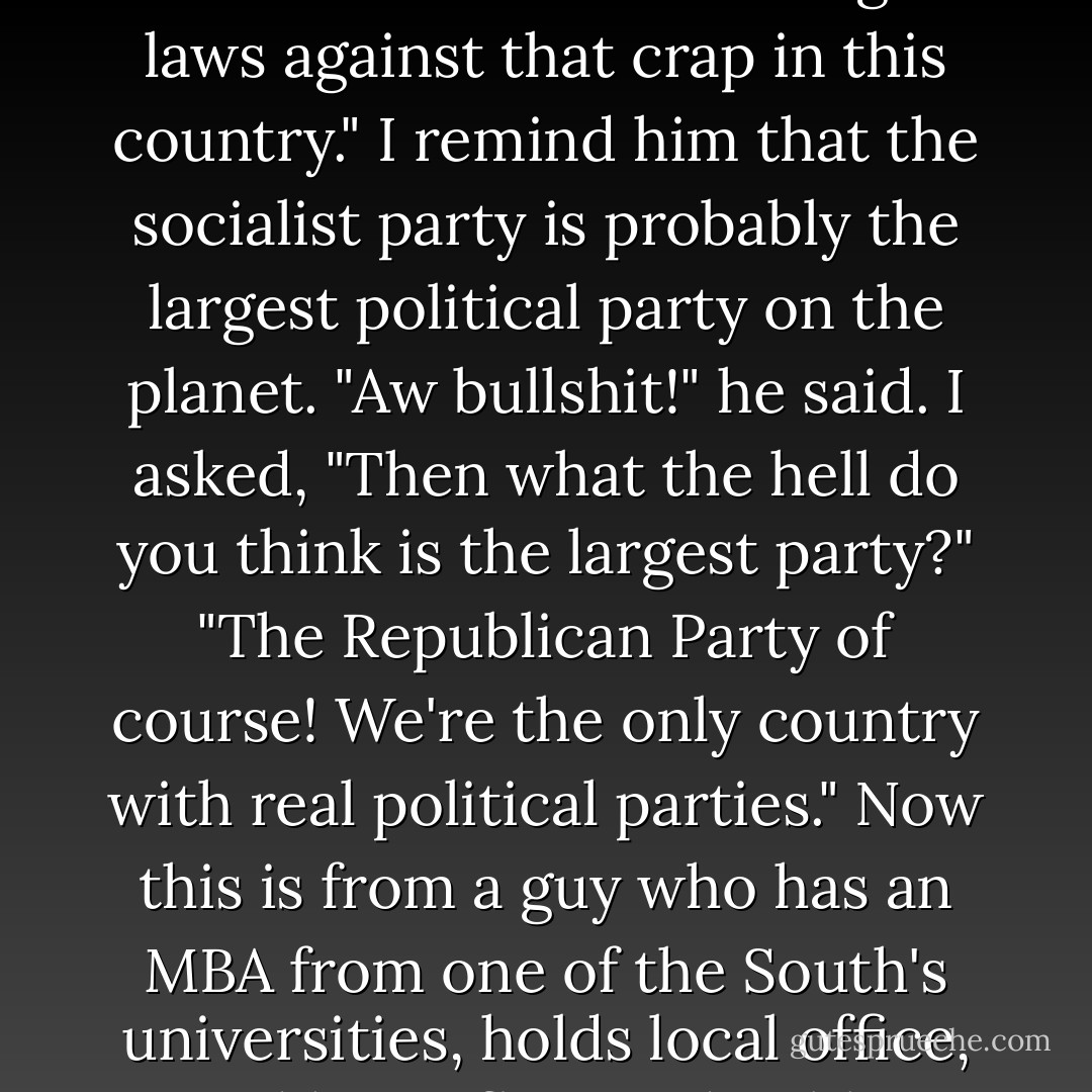 man! Can you believe they actually allow this stuff to be sold over there? Glad we got laws against that crap in this country." I remind him that the socialist party is probably the largest political party on the planet. "Aw bullshit!" he said. I asked, "Then what the hell do you think is the largest party?" "The Republican Party of course! We're the only country with real political parties." Now this is from a guy who has an MBA from one of the South's universities, holds local office, and has influenced public affairs. - Joe Bageant