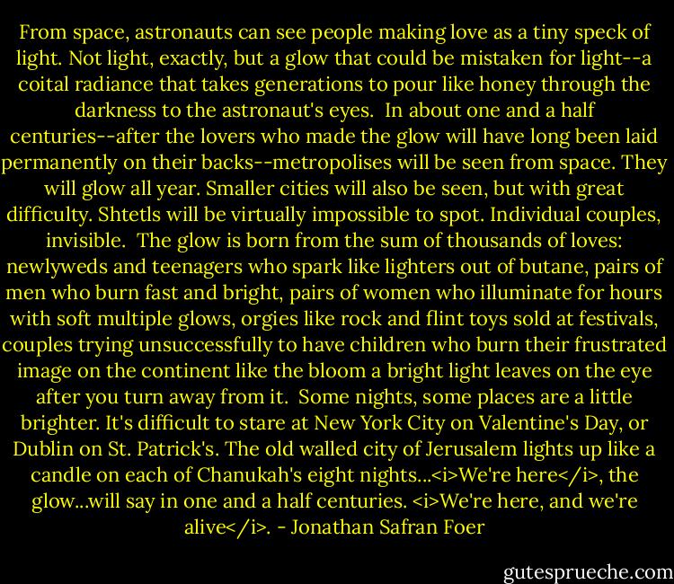 From space, astronauts can see people making love as a tiny speck of light. Not light, exactly, but a glow that could be mistaken for light--a coital radiance that takes generations to pour like honey through the darkness to the astronaut's eyes.<br /><br />In about one and a half centuries--after the lovers who made the glow will have long been laid permanently on their backs--metropolises will be seen from space. They will glow all year. Smaller cities will also be seen, but with great difficulty. Shtetls will be virtually impossible to spot. Individual couples, invisible.<br /><br />The glow is born from the sum of thousands of loves: newlyweds and teenagers who spark like lighters out of butane, pairs of men who burn fast and bright, pairs of women who illuminate for hours with soft multiple glows, orgies like rock and flint toys sold at festivals, couples trying unsuccessfully to have children who burn their frustrated image on the continent like the bloom a bright light leaves on the eye after you turn away from it.<br /><br />Some nights, some places are a little brighter. It's difficult to stare at New York City on Valentine's Day, or Dublin on St. Patrick's. The old walled city of Jerusalem lights up like a candle on each of Chanukah's eight nights...<i>We're here</i>, the glow...will say in one and a half centuries. <i>We're here, and we're alive</i>. - Jonathan Safran Foer