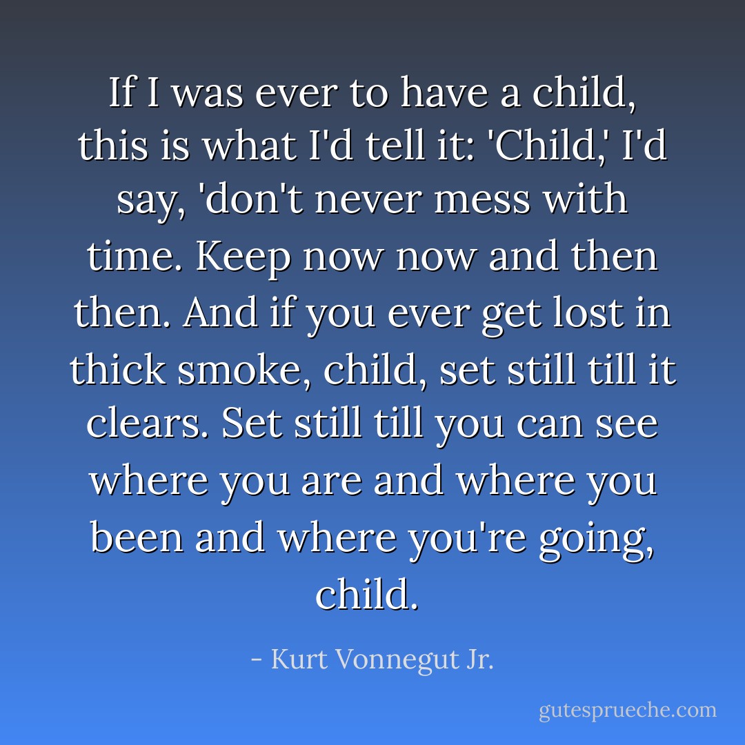 If I was ever to have a child, this is what I'd tell it: 'Child,' I'd say, 'don't never mess with time. Keep now now and then then. And if you ever get lost in thick smoke, child, set still till it clears. Set still till you can see where you are and where you been and where you're going, child.  - Kurt Vonnegut Jr.